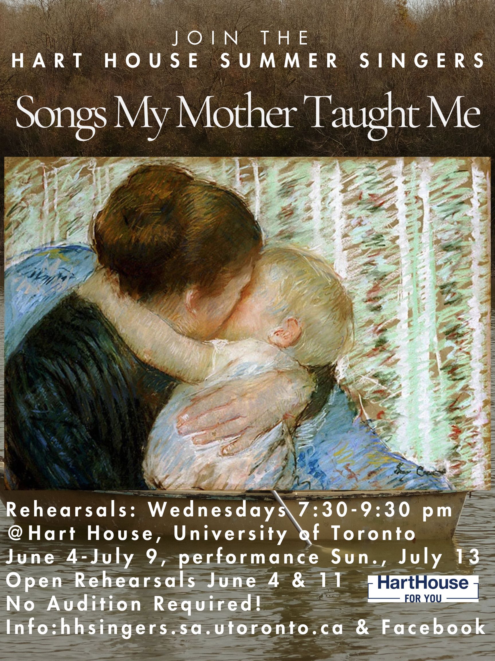 JOIN THE HART HOUSE SUMMER SINGERS Rehearsals Songs My Mother Taught Me JOIN SINGERS Rehearsals: Wednesdays 7:30-9:30 pm @ Hart House, University of Toronto June 4-July 9, performance Sun., July 13 Open Rehearsals June 4 & 11 No Audition Required! Info: hhsingers.sa.utoronto.ca & Facebook
